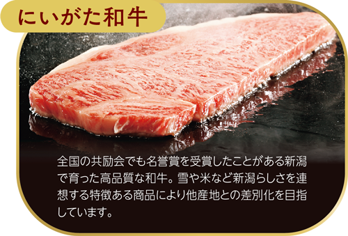にいがた和牛　全国の共励会でも名誉賞を受賞したことがある新潟で育った高品質な和牛。雪や米など新潟らしさを連想する特徴ある商品により他産地との差別化を目指しています。