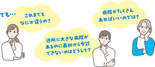 でも… これまでとなにが違うの？ 近所に大きな病院があるのに最初から受診できないのはどうして？ 病院がたくさんあればいいのでは？
